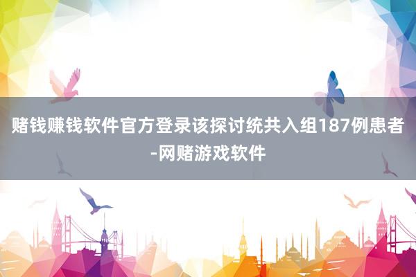 赌钱赚钱软件官方登录该探讨统共入组187例患者-网赌游戏软件