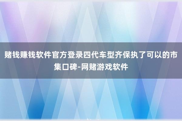 赌钱赚钱软件官方登录四代车型齐保执了可以的市集口碑-网赌游戏软件