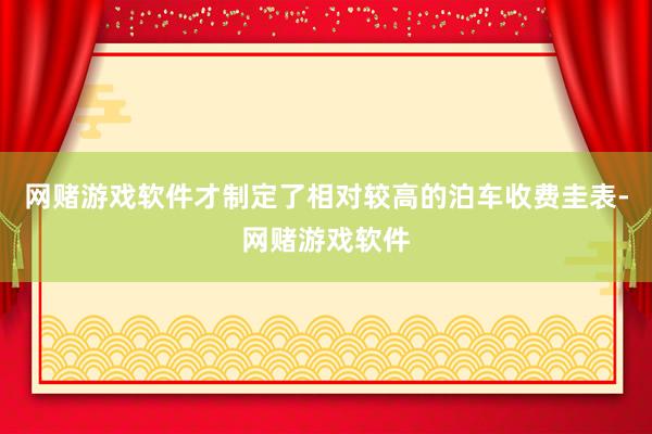 网赌游戏软件才制定了相对较高的泊车收费圭表-网赌游戏软件