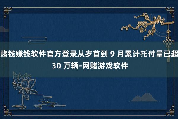 赌钱赚钱软件官方登录从岁首到 9 月累计托付量已超 30 万辆-网赌游戏软件