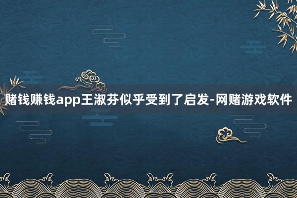 赌钱赚钱app王淑芬似乎受到了启发-网赌游戏软件