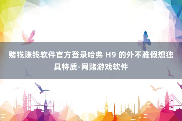 赌钱赚钱软件官方登录哈弗 H9 的外不雅假想独具特质-网赌游戏软件