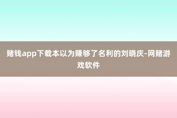 赌钱app下载本以为赚够了名利的刘晓庆-网赌游戏软件