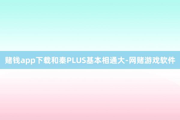 赌钱app下载和秦PLUS基本相通大-网赌游戏软件