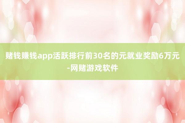 赌钱赚钱app活跃排行前30名的元就业奖励6万元-网赌游戏软件