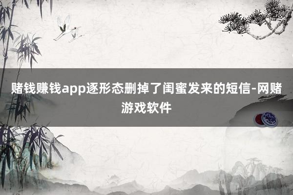 赌钱赚钱app逐形态删掉了闺蜜发来的短信-网赌游戏软件