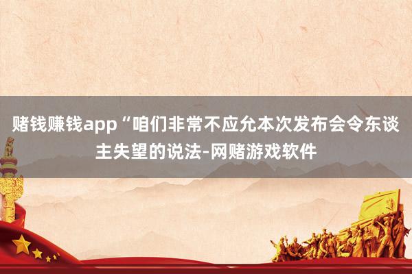 赌钱赚钱app“咱们非常不应允本次发布会令东谈主失望的说法-网赌游戏软件