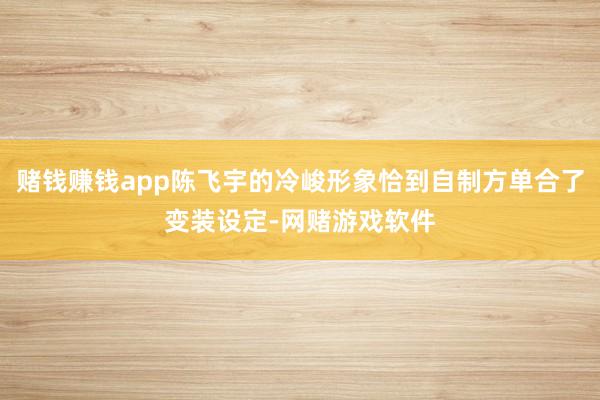 赌钱赚钱app陈飞宇的冷峻形象恰到自制方单合了变装设定-网赌游戏软件