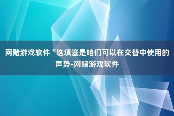 网赌游戏软件“这填塞是咱们可以在交替中使用的声势-网赌游戏软件