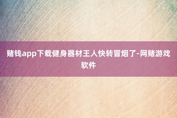 赌钱app下载健身器材王人快转冒烟了-网赌游戏软件