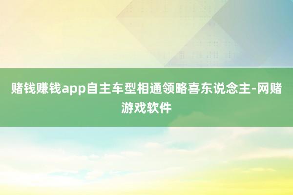 赌钱赚钱app自主车型相通领略喜东说念主-网赌游戏软件