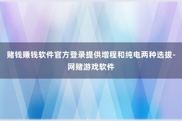 赌钱赚钱软件官方登录提供增程和纯电两种选拔-网赌游戏软件