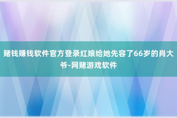 赌钱赚钱软件官方登录红娘给她先容了66岁的肖大爷-网赌游戏软件