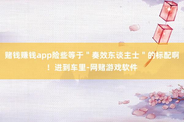 赌钱赚钱app险些等于＂奏效东谈主士＂的标配啊！进到车里-网赌游戏软件