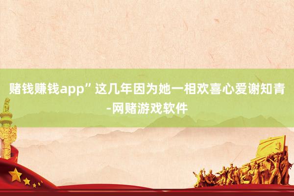 赌钱赚钱app”这几年因为她一相欢喜心爱谢知青-网赌游戏软件