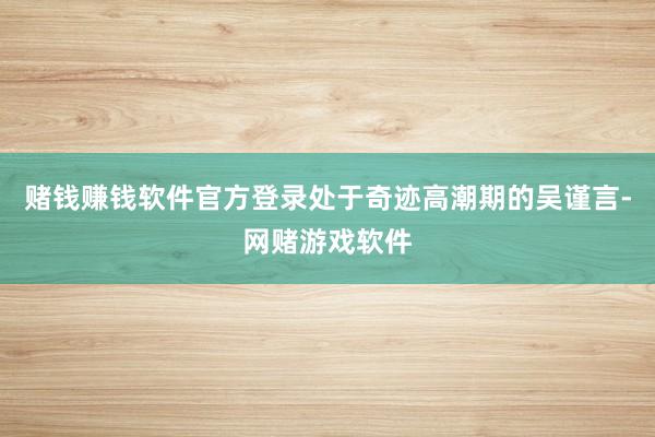 赌钱赚钱软件官方登录处于奇迹高潮期的吴谨言-网赌游戏软件