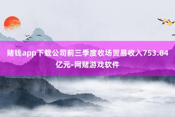 赌钱app下载公司前三季度收场贸易收入753.84亿元-网赌游戏软件