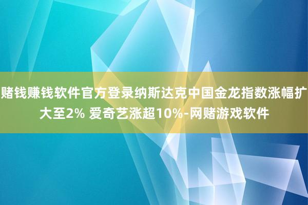 赌钱赚钱软件官方登录纳斯达克中国金龙指数涨幅扩大至2% 爱奇艺涨超10%-网赌游戏软件