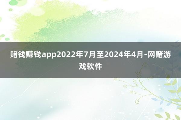 赌钱赚钱app　　2022年7月至2024年4月-网赌游戏软件