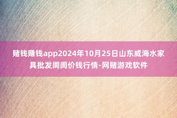 赌钱赚钱app2024年10月25日山东威海水家具批发阛阓价钱行情-网赌游戏软件