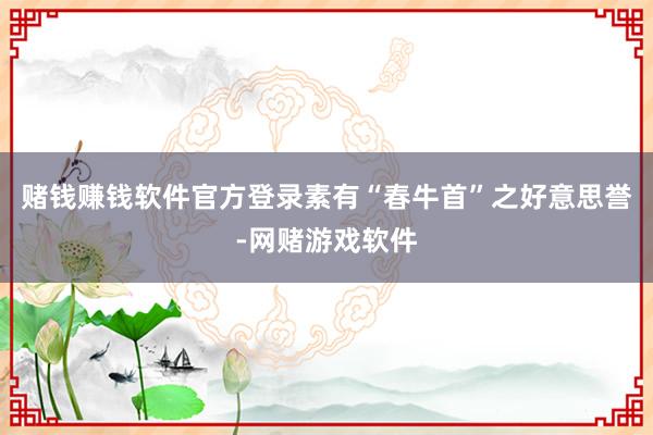 赌钱赚钱软件官方登录素有“春牛首”之好意思誉-网赌游戏软件