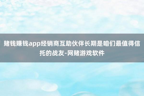 赌钱赚钱app经销商互助伙伴长期是咱们最值得信托的战友-网赌游戏软件