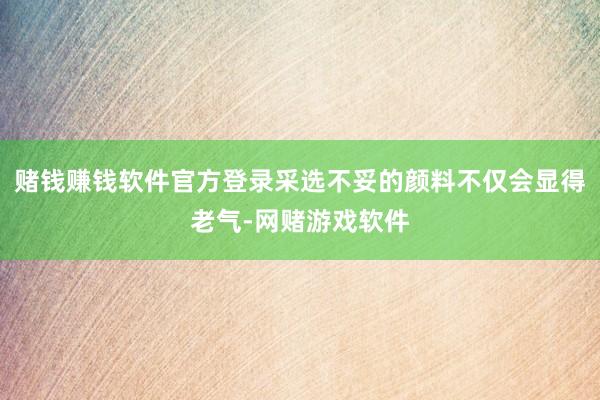 赌钱赚钱软件官方登录采选不妥的颜料不仅会显得老气-网赌游戏软件