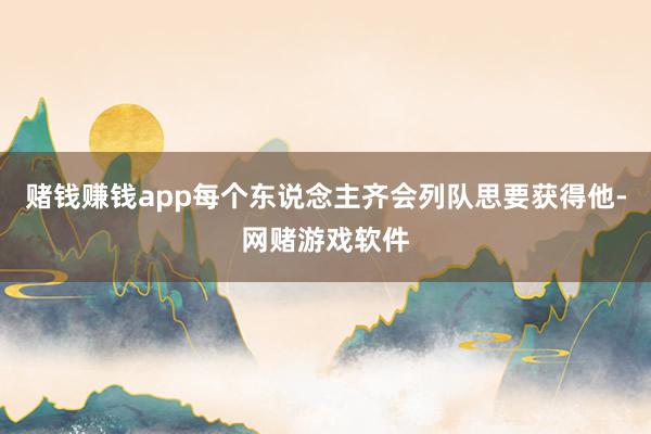 赌钱赚钱app每个东说念主齐会列队思要获得他-网赌游戏软件