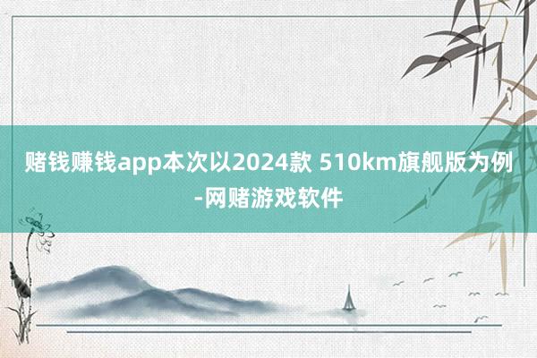 赌钱赚钱app本次以2024款 510km旗舰版为例-网赌游戏软件