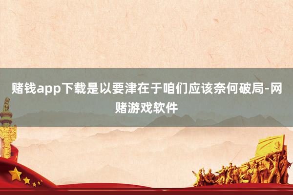 赌钱app下载是以要津在于咱们应该奈何破局-网赌游戏软件