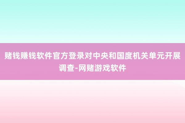 赌钱赚钱软件官方登录对中央和国度机关单元开展调查-网赌游戏软件