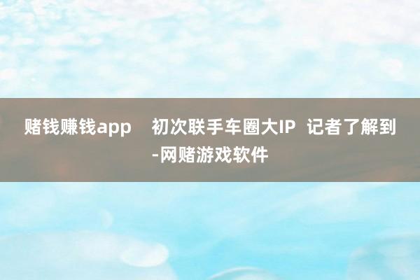 赌钱赚钱app    初次联手车圈大IP  记者了解到-网赌游戏软件