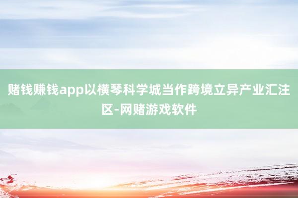 赌钱赚钱app以横琴科学城当作跨境立异产业汇注区-网赌游戏软件