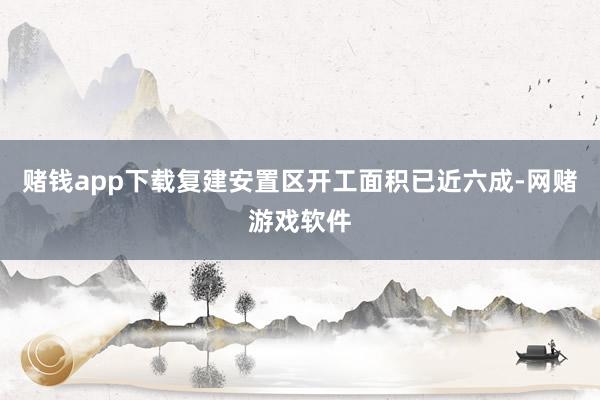 赌钱app下载复建安置区开工面积已近六成-网赌游戏软件