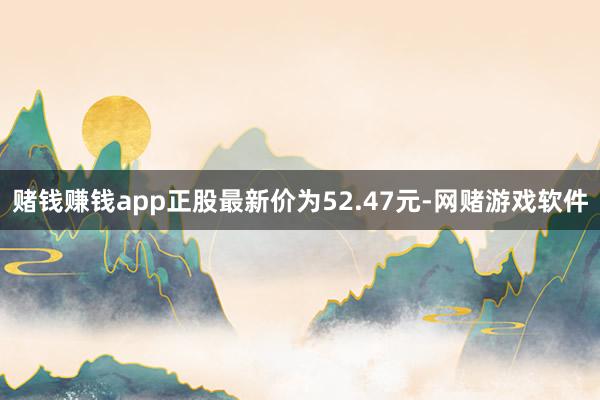 赌钱赚钱app正股最新价为52.47元-网赌游戏软件