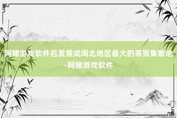 网赌游戏软件后发展成闽北地区最大的茶贸集散地-网赌游戏软件