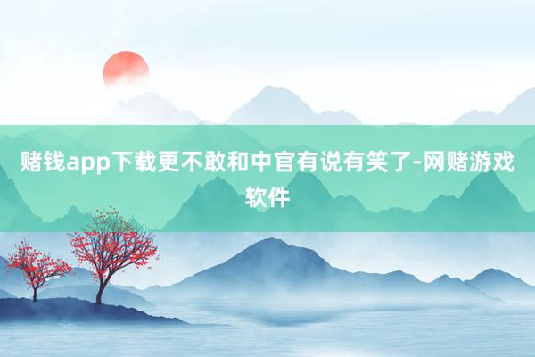 赌钱app下载更不敢和中官有说有笑了-网赌游戏软件