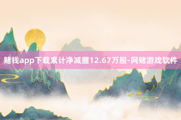 赌钱app下载累计净减握12.67万股-网赌游戏软件