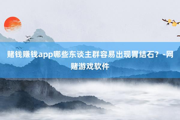 赌钱赚钱app哪些东谈主群容易出现胃结石？-网赌游戏软件