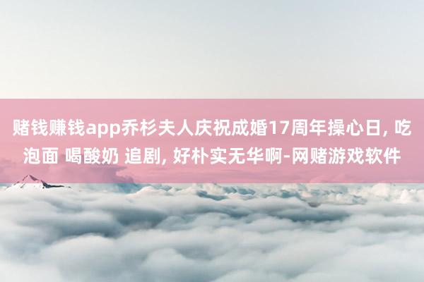 赌钱赚钱app乔杉夫人庆祝成婚17周年操心日, 吃泡面 喝酸奶 追剧, 好朴实无华啊-网赌游戏软件