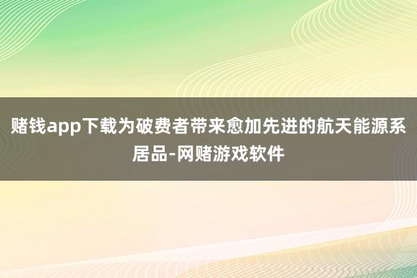 赌钱app下载为破费者带来愈加先进的航天能源系居品-网赌游戏软件