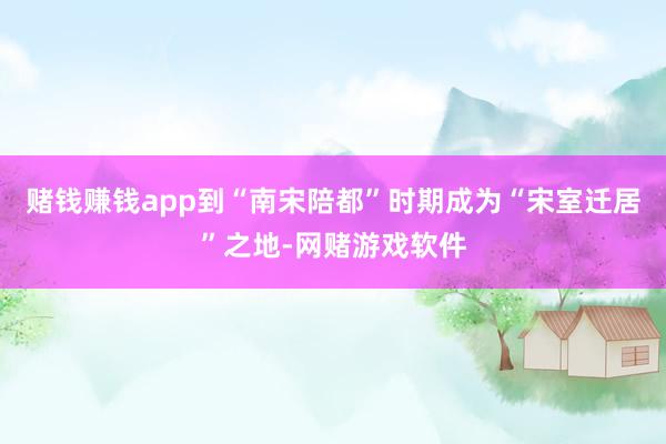 赌钱赚钱app到“南宋陪都”时期成为“宋室迁居”之地-网赌游戏软件