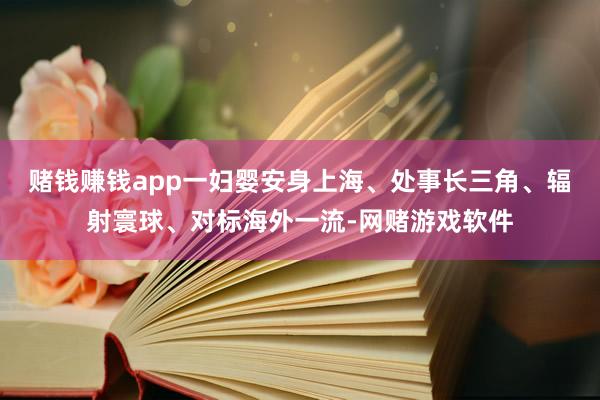 赌钱赚钱app一妇婴安身上海、处事长三角、辐射寰球、对标海外一流-网赌游戏软件