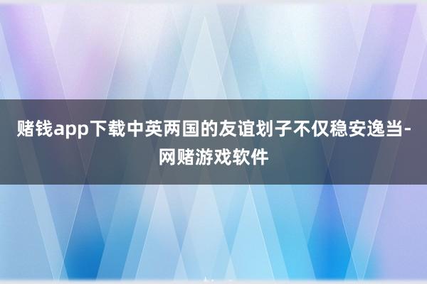 赌钱app下载中英两国的友谊划子不仅稳安逸当-网赌游戏软件