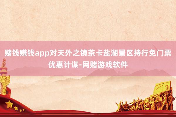 赌钱赚钱app对天外之镜茶卡盐湖景区持行免门票优惠计谋-网赌游戏软件