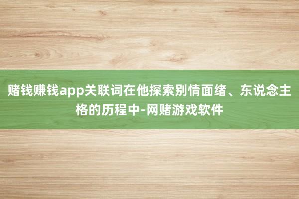 赌钱赚钱app关联词在他探索别情面绪、东说念主格的历程中-网赌游戏软件