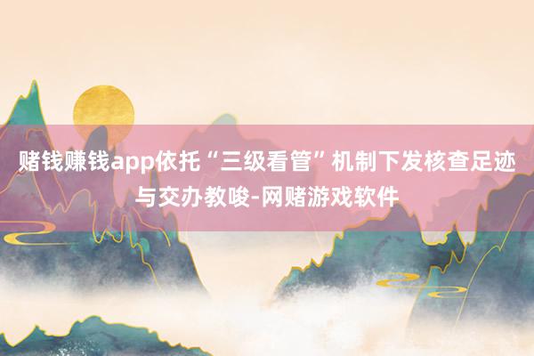 赌钱赚钱app依托“三级看管”机制下发核查足迹与交办教唆-网赌游戏软件