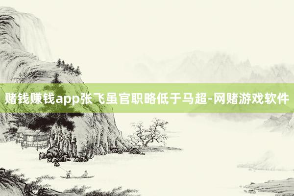 赌钱赚钱app张飞虽官职略低于马超-网赌游戏软件