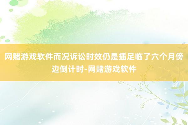 网赌游戏软件而况诉讼时效仍是插足临了六个月傍边倒计时-网赌游戏软件