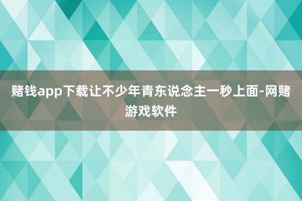 赌钱app下载让不少年青东说念主一秒上面-网赌游戏软件